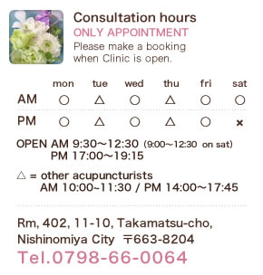 Consultation hours ONLY APPOINTMENT Please make a booking when Clinic is open. OPEN AM 9:30～12:30（9::00～12:30  on sat） / PM 17:00～19:15.  △ = other acupuncturists AM10:00~11:30 / PM 14:00～17:45. Rm, 402, 11-10, Takamatsu-cho,Nishinomiya City  〒663-8204 Tel.0798-66-0064