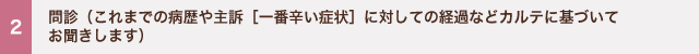 2 問診（これまでの病歴や主訴［一番辛い症状］に対しての経過などカルテに基づいてお聞きします）