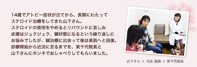 14歳でアトピー症状が出てから、長期にわたってステロイド治療をしてきた山下さん。ステロイドの使用をやめるとリバウンドに苦しみ皮膚はジュクジュク、鱗状態になるという繰り返しにお悩みでしたが、鍼治療に出会って後は美肌へと回復。診療開始から近況に至るまでを、実千代院長と山下さんにホンネでおしゃべりしてもらいました。　山下さん×司会 副島×実千代院長