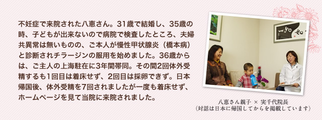 不妊症で来院された八恵さん。31歳で結婚し、35歳の時、子どもが出来ないので病院で検査したところ、夫婦共異常は無いものの、ご本人が慢性甲状腺炎（橋本病）と診断されチラージンの服用を始めました。36歳からは、ご主人の上海駐在に3年間帯同。その間2回体外受精するも1回目は着床せず、2回目は採卵できず。日本帰国後、体外受精を7回されましたが一度も着床せず、ホームページを見て当院に来院されました。　八恵さん親子×実千代院長（対話は日本に帰国してからを掲載しています）