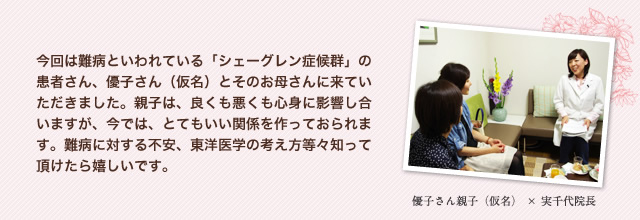 今回は難病といわれている「シェーグレン症候群」の患者さん、優子さん（仮名）とそのお母さんに来ていただきました。親子は、良くも悪くも心身に影響し合いますが、今では、とてもいい関係を作っておられます。難病に対する不安、東洋医学の考え方等々知って頂けたら嬉しいです。　優子さん親子（仮名）×実千代院長