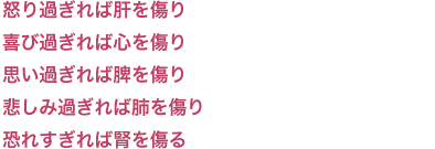 怒り過ぎれば肝を傷り 喜び過ぎれば心を傷り 思い過ぎれば脾を傷り 
悲しみ過ぎれば肺を傷り 恐れすぎれば腎を傷る