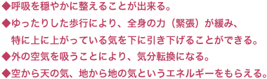 ◆呼吸を穏やかに整えることが出来る。◆ゆったりした歩行により、全身の力（緊張）が緩み、　特に上に上がっている気を下に引き下げることができる。◆外の空気を吸うことにより、気分転換になる。◆空から天の気、地から地の気というエネルギーをもらえる。