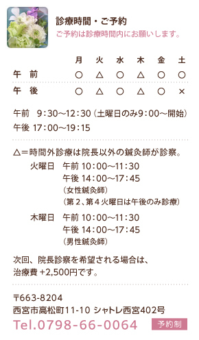 診療時間・ご予約　ご予約は診療時間内にお願いします。　午前9:30～12:30（土曜日のみ9:00～開始）　午後17：00～19：00　△＝時間外診療(院長以外)の鍼灸師が診察。火曜日　午前10:00～11:30午後14:00～17:45（女性鍼灸師）（第2、第4火曜日は午後のみ診療）木曜日　午前 10:00～11:30 午後14:00～17:45（男性鍼灸師）　次回、院長診察を希望される場合は、治療費+2,500円です。　〒663-8204　西宮市高松町11-10シャトレ西宮402号 Tel.0798-66-0064 予約制