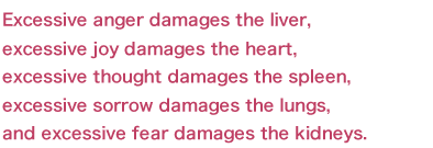 Excessive anger damages the liver, excessive joy damages the heart,excessive thought damages the spleen, excessive sorrow damages the lungs, and excessive fear damages the kidneys.