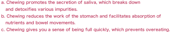 a. Chewing promotes the secretion of saliva, which breaks down
   and detoxifies various impurities.
b. Chewing reduces the work of the stomach and facilitates absorption of
   nutrients and bowel movements.
c. Chewing gives you a sense of being full quickly, which prevents overeating.