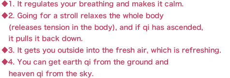 ◆1. It regulates your breathing and makes it calm.
◆2. Going for a stroll relaxes the whole body 
   (releases tension in the body), and if qi has ascended, 
   it pulls it back down.
◆3. It gets you outside into the fresh air, which is refreshing.
◆4. You can get earth qi from the ground and
   heaven qi from the sky.