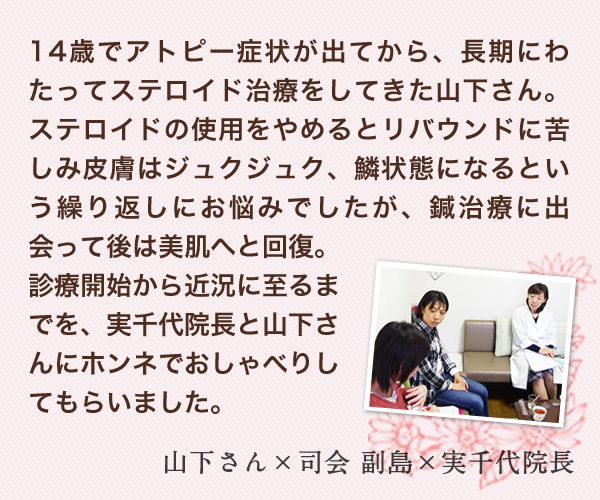 14歳でアトピー症状が出てから、長期にわたってステロイド治療をしてきた山下さん。ステロイドの使用をやめるとリバウンドに苦しみ皮膚はジュクジュク、鱗状態になるという繰り返しにお悩みでしたが、鍼治療に出会って後は美肌へと回復。診療開始から近況に至るまでを、実千代院長と山下さんにホンネでおしゃべりしてもらいました。　山下さん×司会 副島×実千代院長