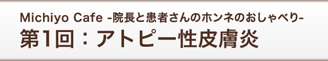 Michiyo Cafe -院長と患者さんのホンネのおしゃべり-　第1回：アトピー性皮膚炎