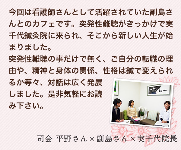 今回は看護師さんとして活躍されていた副島さんとのカフェです。突発性難聴がきっかけで実千代鍼灸院に来られ、そこから新しい人生が始まりました。突発性難聴の事だけで無く、ご自分の転職の理由や、精神と身体の関係、性格は鍼で変えられるか等々、対話は広く発展しました。是非気軽にお読み下さい。院長実千代より…　司会 平野さん×副島さん×実千代院長