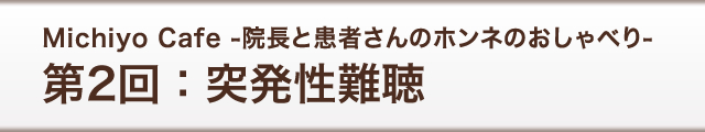 Michiyo Cafe -院長と患者さんのホンネのおしゃべり-　第2回：突発性難聴