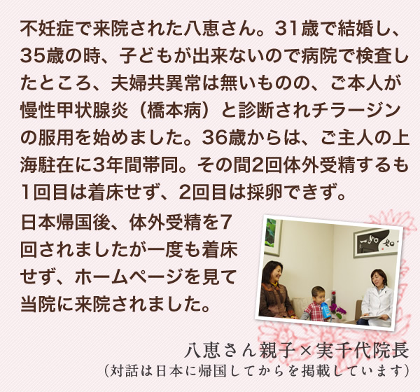 不妊症で来院された八恵さん。31歳で結婚し、35歳の時、子どもが出来ないので病院で検査したところ、夫婦共異常は無いものの、ご本人が慢性甲状腺炎（橋本病）と診断されチラージンの服用を始めました。36歳からは、ご主人の上海駐在に3年間帯同。その間2回体外受精するも1回目は着床せず、2回目は採卵できず。日本帰国後、体外受精を7回されましたが一度も着床せず、ホームページを見て当院に来院されました。　八恵さん親子×実千代院長（対話は日本に帰国してからを掲載しています）