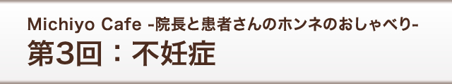 Michiyo Cafe -院長と患者さんのホンネのおしゃべり-　第3回：不妊症