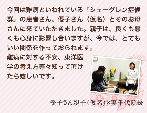 今回は難病といわれている「シェーグレン症候群」の患者さん、優子さん（仮名）とそのお母さんに来ていただきました。親子は、良くも悪くも心身に影響し合いますが、今では、とてもいい関係を作っておられます。難病に対する不安、東洋医学の考え方等々知って頂けたら嬉しいです。　優子さん親子（仮名）×実千代院長