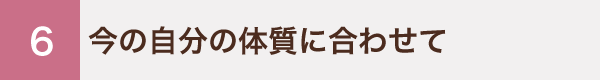 6 今の自分の体質に合わせて