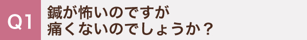 1. 鍼が怖いのですが痛くないのでしょうか？