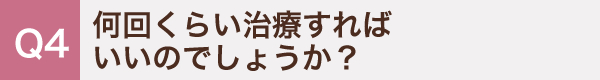 4. 何回くらい治療すればいいのでしょうか？